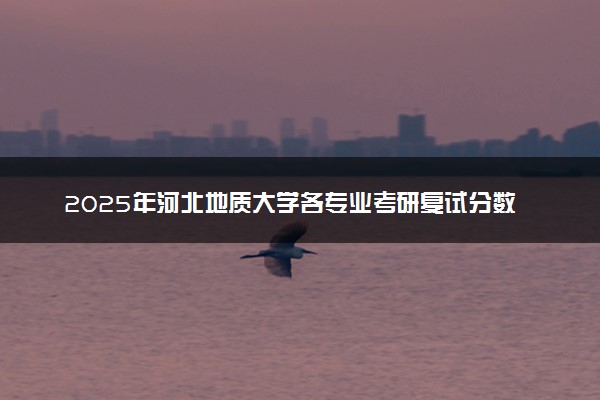 2025年河北地质大学各专业考研复试分数线一览表 研究生考试一般多少分能上岸