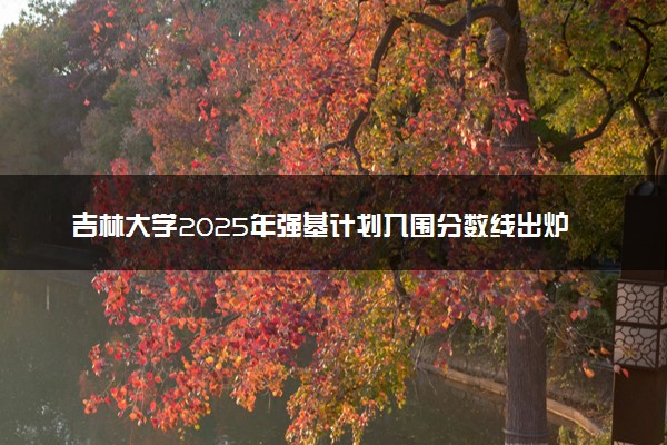 吉林大学2025年强基计划入围分数线出炉 各省分数线汇总