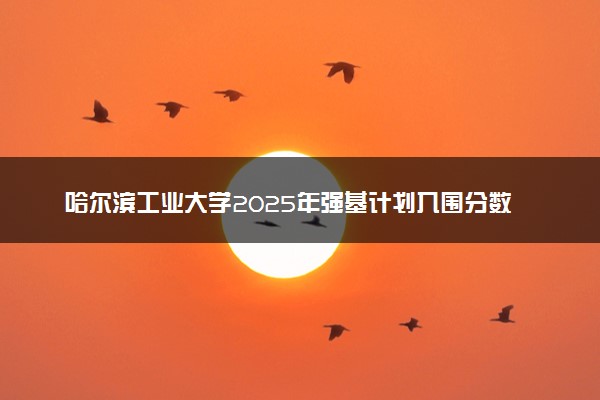 哈尔滨工业大学2025年强基计划入围分数线出炉 各省分数线汇总