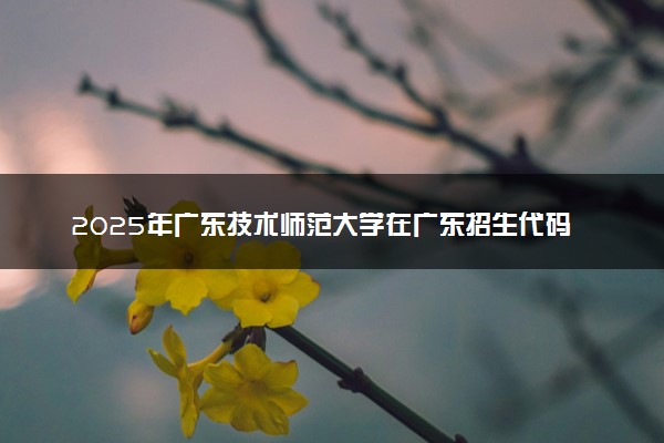 2025年广东技术师范大学在广东招生代码：10588 专业代码及报考指南