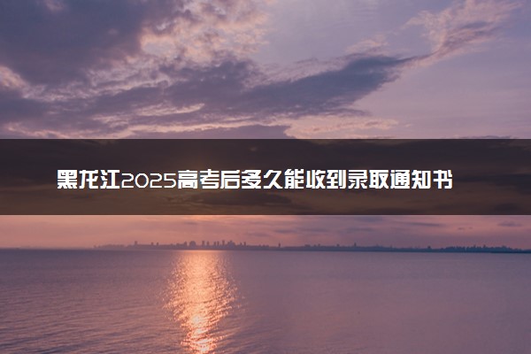 黑龙江2025高考后多久能收到录取通知书 本科通知书几号发放