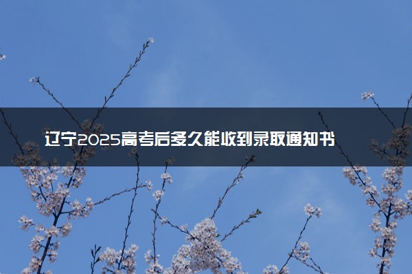 辽宁2025高考后多久能收到录取通知书 本科通知书几号发放