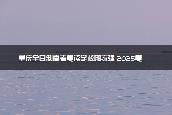 重庆全日制高考复读学校哪家强 2025复读优质选择