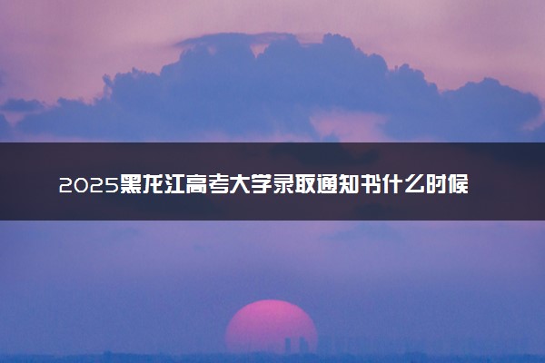 2025黑龙江高考大学录取通知书什么时候能下来 发放时间几号