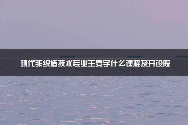 现代非织造技术专业主要学什么课程及开设院校 毕业后能干什么工作