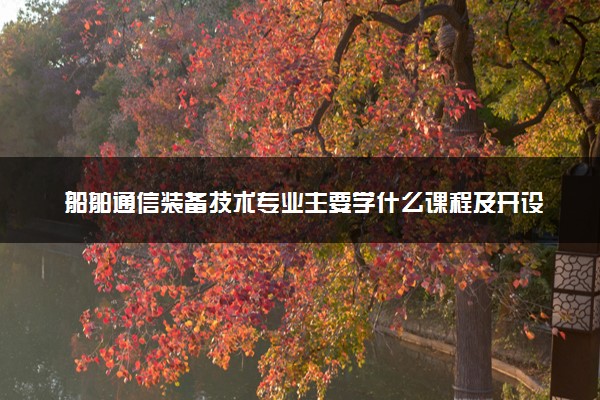 船舶通信装备技术专业主要学什么课程及开设院校 毕业后能干什么工作