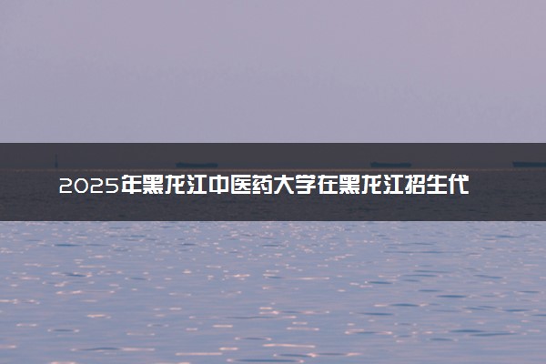 2025年黑龙江中医药大学在黑龙江招生代码：1419 专业代码及报考指南