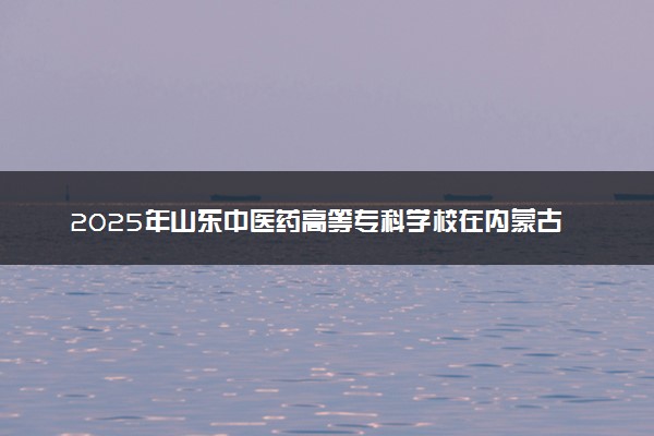 2025年山东中医药高等专科学校在内蒙古招生代码及专业代码 山东中医药高等专科学校内蒙古代码是多少？怎么查询？