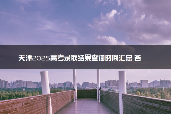 天津2025高考录取结果查询时间汇总 各批次录取通知发放时间