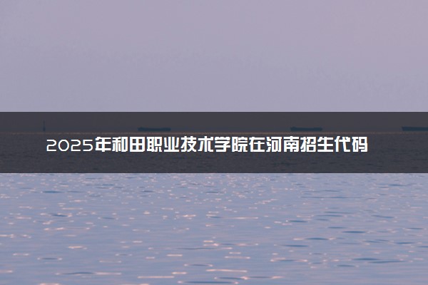 2025年和田职业技术学院在河南招生代码：9631 专业代码及报考指南