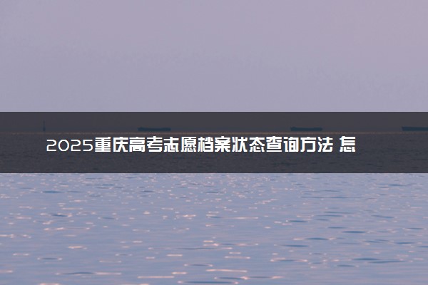 2025重庆高考志愿档案状态查询方法 怎么查录取结果