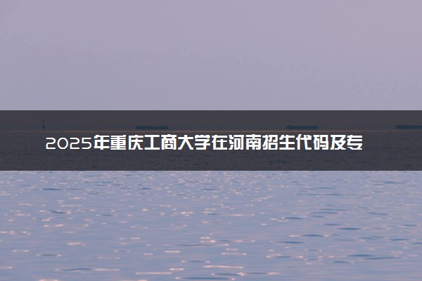 2025年重庆工商大学在河南招生代码及专业代码 重庆工商大学河南代码是多少？怎么查询？