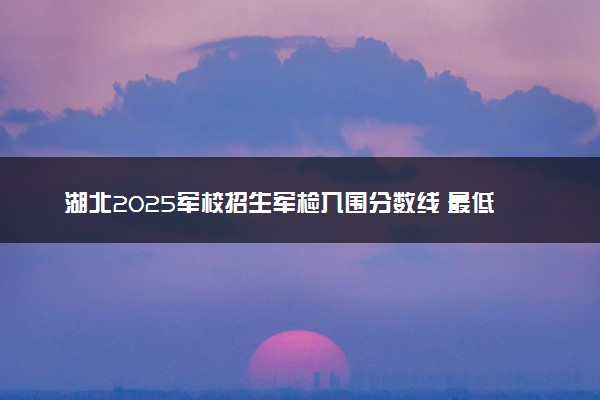 湖北2025军校招生军检入围分数线 最低控制线多少