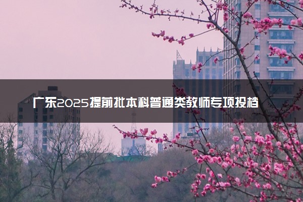 广东2025提前批本科普通类教师专项投档线公布【物理+历史】