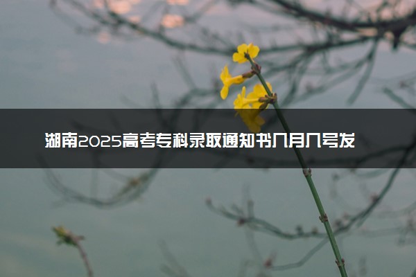 湖南2025高考专科录取通知书几月几号发放 什么时候能收到