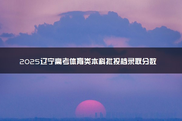 2025辽宁高考体育类本科批投档录取分数线公布 调档线是多少