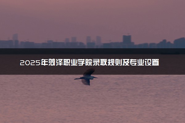 2025年菏泽职业学院录取规则及专业设置 录取结果一般几天出来