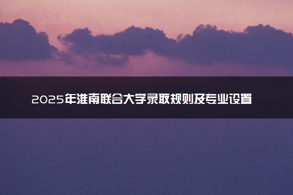 2025年淮南联合大学录取规则及专业设置 录取结果一般几天出来
