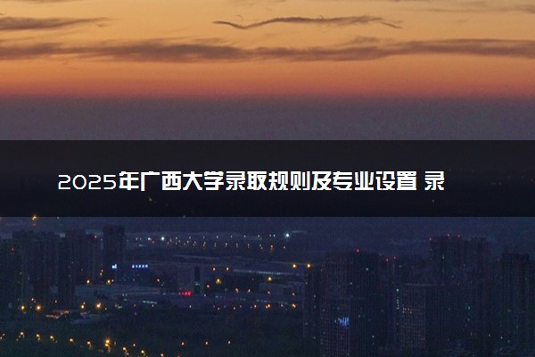 2025年广西大学录取规则及专业设置 录取结果一般几天出来