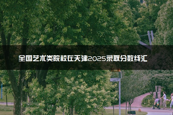 全国艺术类院校在天津2025录取分数线汇总