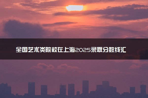 全国艺术类院校在上海2025录取分数线汇总