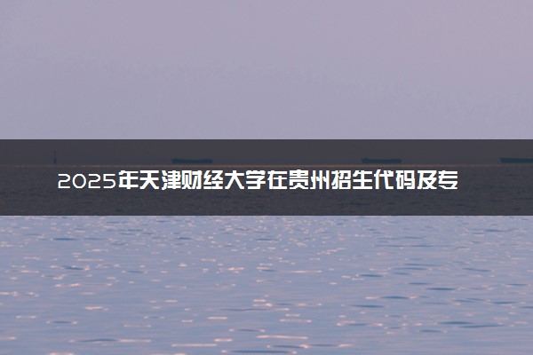 2025年天津财经大学在贵州招生代码及专业代码 天津财经大学贵州代码是多少？怎么查询？