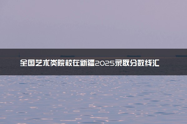 全国艺术类院校在新疆2025录取分数线汇总