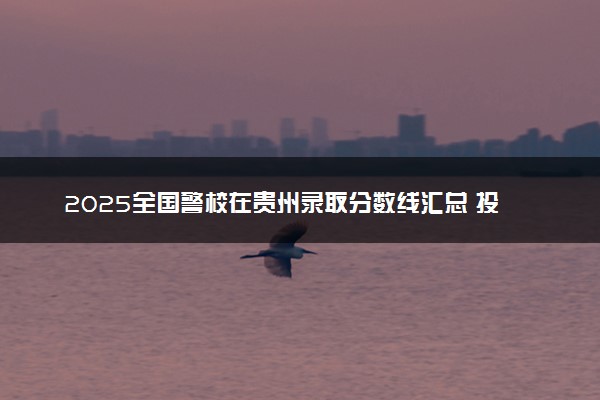 2025全国警校在贵州录取分数线汇总 投档最低分是多少