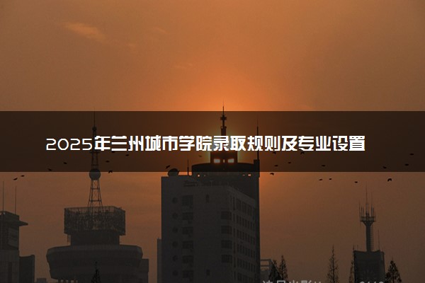 2025年兰州城市学院录取规则及专业设置 录取结果一般几天出来
