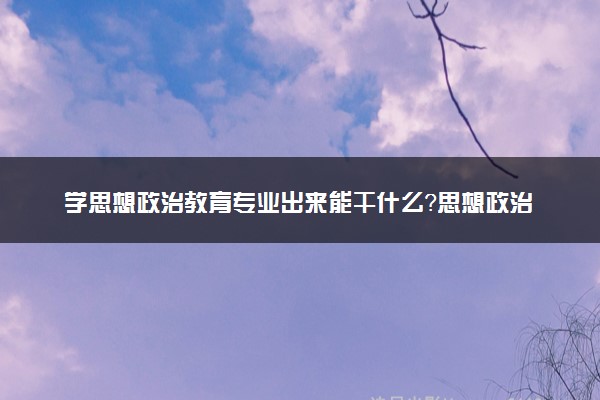 学思想政治教育专业出来能干什么？思想政治教育专业就业方向及就业前景 最好大学推荐