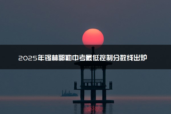 2025年锡林郭勒中考最低控制分数线出炉 多少分录取