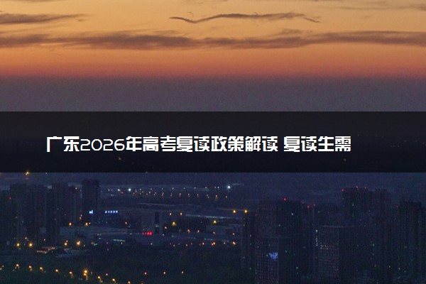 广东2026年高考复读政策解读 复读生需知的关键要点
