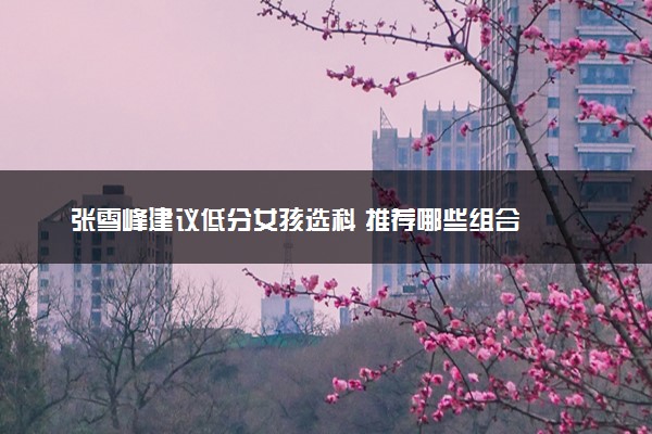 张雪峰建议低分女孩选科 推荐哪些组合