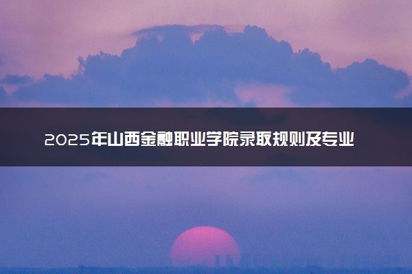 2025年山西金融职业学院录取规则及专业设置 录取结果一般几天出来