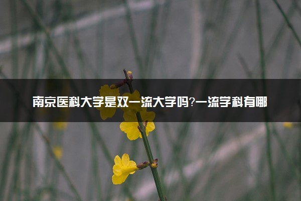 南京医科大学是双一流大学吗？一流学科有哪些及历年分数线位次