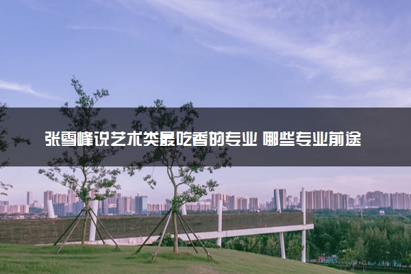 张雪峰说艺术类最吃香的专业 哪些专业前途好