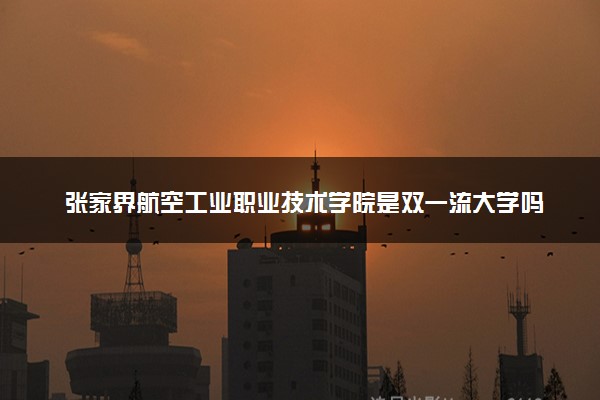张家界航空工业职业技术学院是双一流大学吗？一流学科有哪些及历年分数线位次