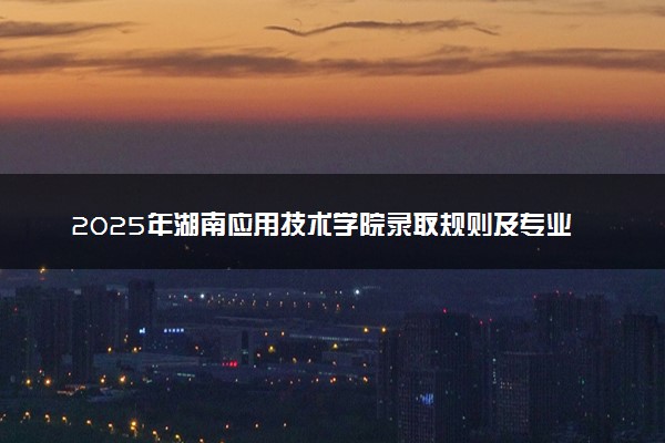 2025年湖南应用技术学院录取规则及专业设置 录取结果一般几天出来