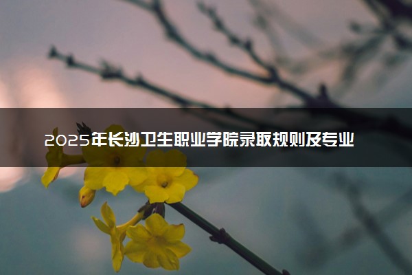 2025年长沙卫生职业学院录取规则及专业设置 录取结果一般几天出来