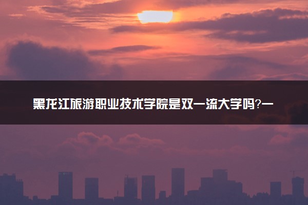 黑龙江旅游职业技术学院是双一流大学吗？一流学科有哪些及历年分数线位次