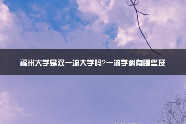 福州大学是双一流大学吗？一流学科有哪些及历年分数线位次