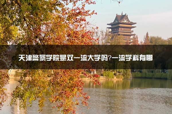 天津警察学院是双一流大学吗？一流学科有哪些及历年分数线位次