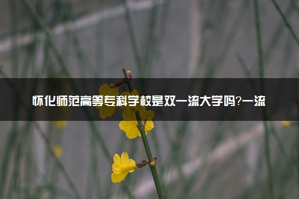 怀化师范高等专科学校是双一流大学吗？一流学科有哪些及历年分数线位次