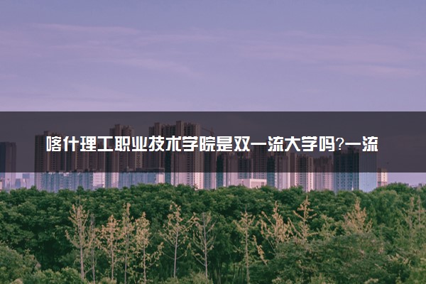喀什理工职业技术学院是双一流大学吗？一流学科有哪些及历年分数线位次