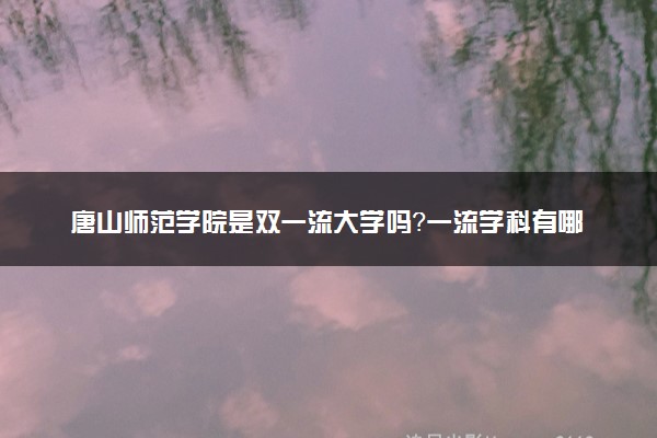 唐山师范学院是双一流大学吗？一流学科有哪些及历年分数线位次