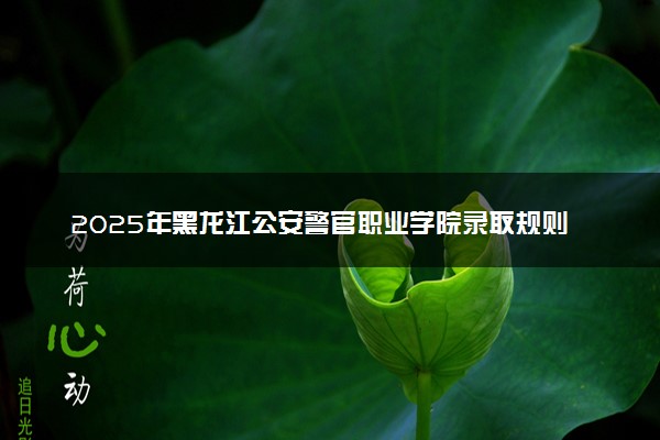 2025年黑龙江公安警官职业学院录取规则及专业设置 录取结果一般几天出来