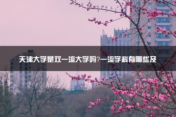 天津大学是双一流大学吗？一流学科有哪些及历年分数线位次