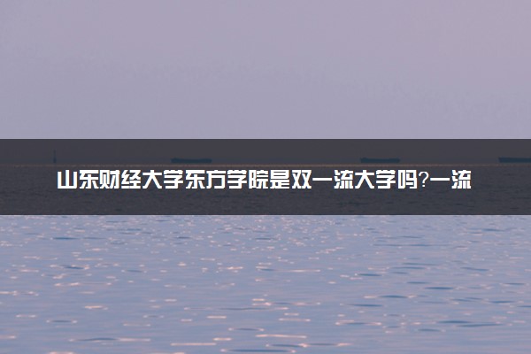 山东财经大学东方学院是双一流大学吗？一流学科有哪些及历年分数线位次