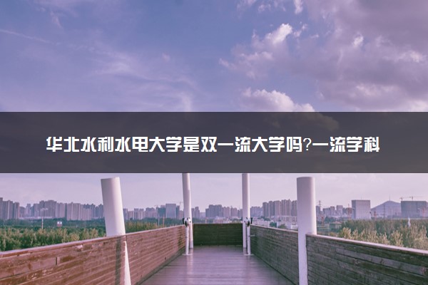 华北水利水电大学是双一流大学吗？一流学科有哪些及历年分数线位次
