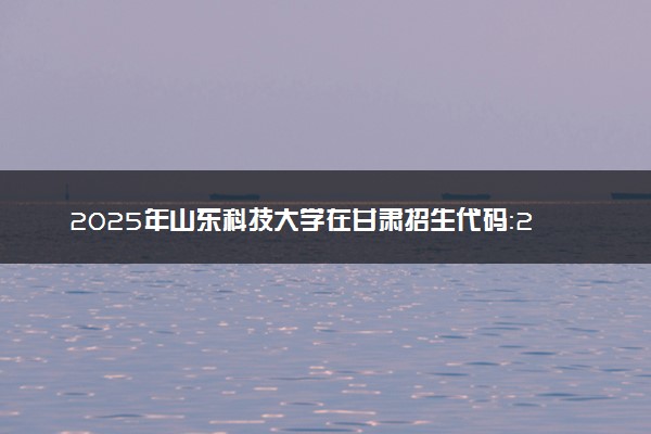 2025年山东科技大学在甘肃招生代码：2386 专业代码及报考指南